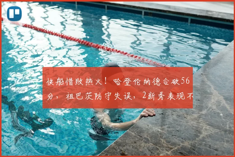 快船惜败热火！哈登伦纳德合砍56分，祖巴茨防守失误，2新秀表现不俗