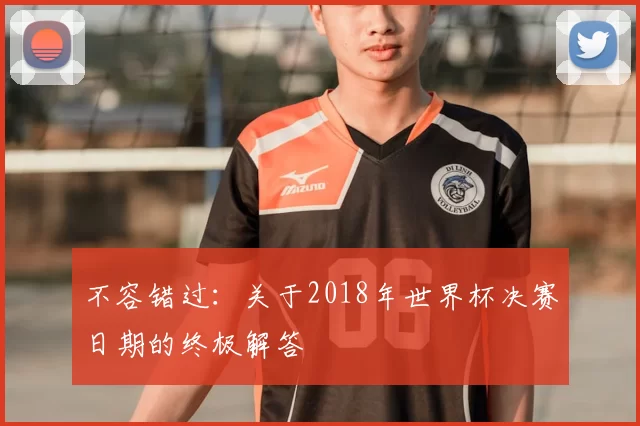不容错过:关于2018年世界杯决赛日期的终极解答
