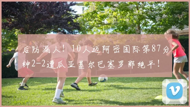 后防漏人！10人迈阿密国际第87分钟2-2遭瓜亚基尔巴塞罗那绝平！