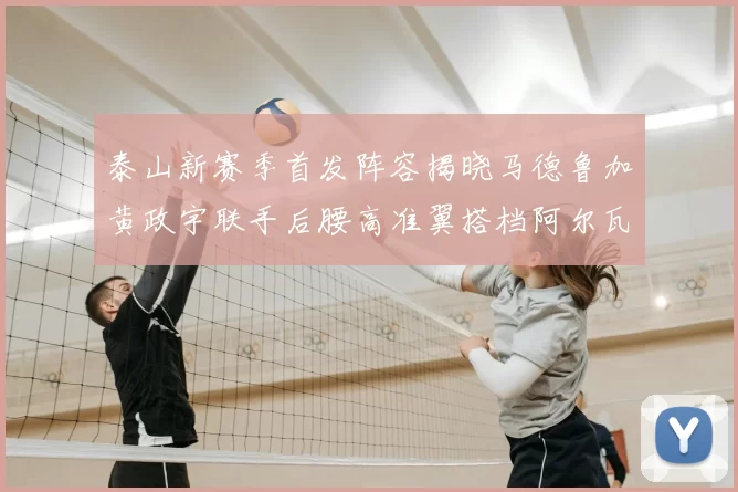 泰山新赛季首发阵容揭晓马德鲁加黄政宇联手后腰高准翼搭档阿尔瓦罗