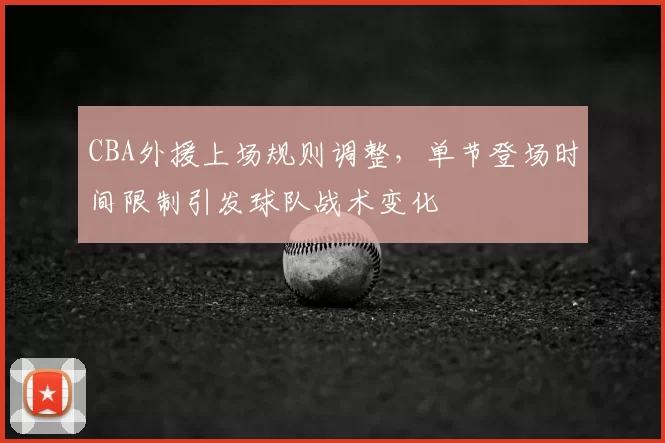 CBA外援上场规则调整,单节登场时间限制引发球队战术变化