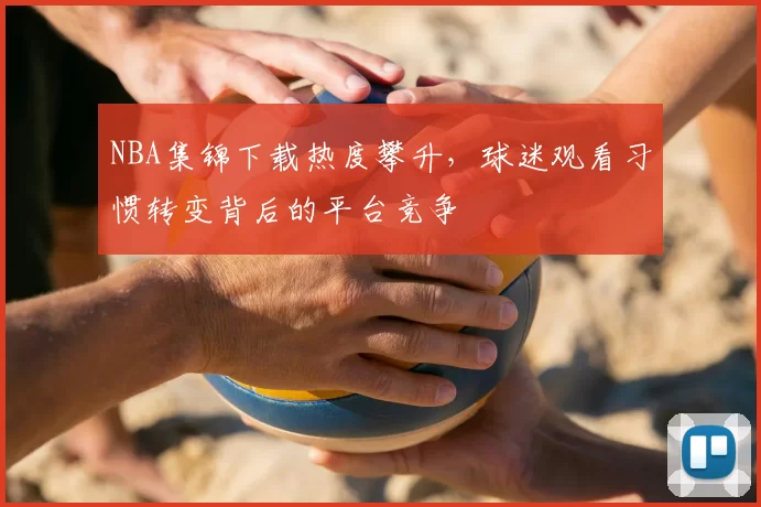 NBA集锦下载热度攀升,球迷观看习惯转变背后的平台竞争