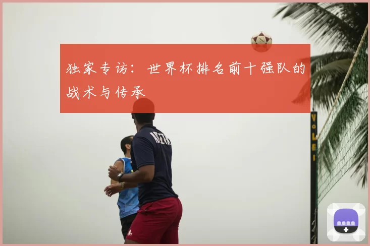 独家专访:世界杯排名前十强队的战术与传承