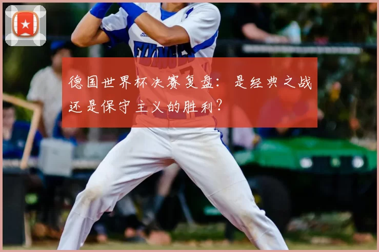 德国世界杯决赛复盘：是经典之战还是保守主义的胜利？