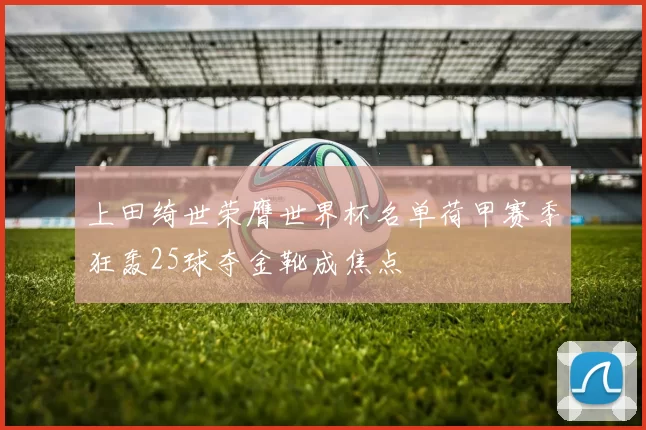 上田绮世荣膺世界杯名单荷甲赛季狂轰25球夺金靴成焦点