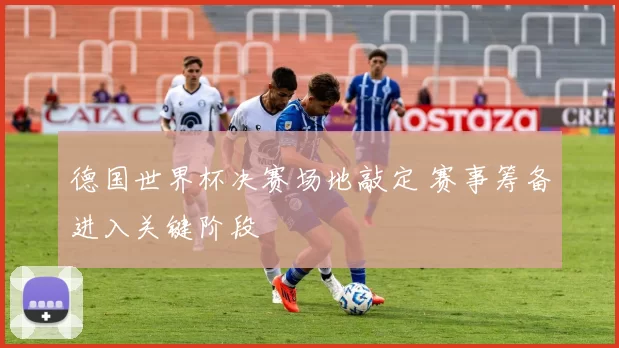 德国世界杯决赛场地敲定 赛事筹备进入关键阶段