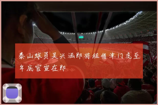 泰山球员吴兴涵即将租借津门虎至年底官宣在即