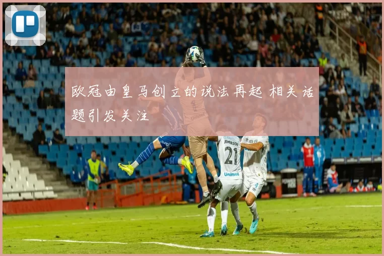 欧冠由皇马创立的说法再起 相关话题引发关注