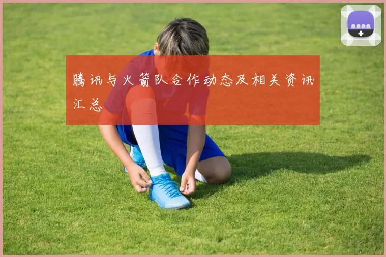 腾讯与火箭队合作动态及相关资讯汇总
