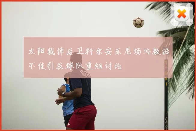 太阳裁掉后卫科尔安东尼场均数据不佳引发球队重组讨论