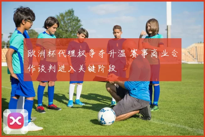 欧洲杯代理权争夺升温 赛事商业合作谈判进入关键阶段