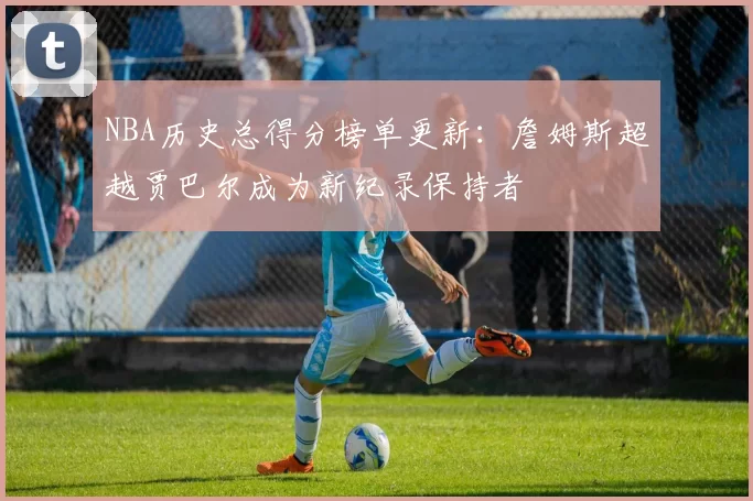NBA历史总得分榜单更新:詹姆斯超越贾巴尔成为新纪录保持者
