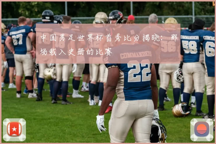 中国男足世界杯首秀比分揭晓：那场载入史册的比赛