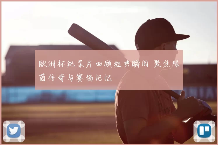 欧洲杯纪录片回顾经典瞬间 聚焦绿茵传奇与赛场记忆