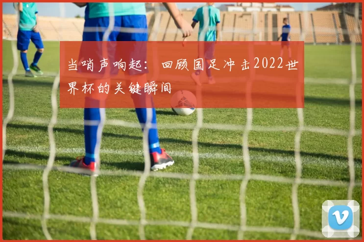 当哨声响起:回顾国足冲击2022世界杯的关键瞬间