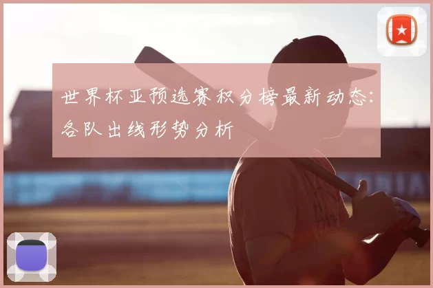世界杯亚预选赛积分榜最新动态:各队出线形势分析