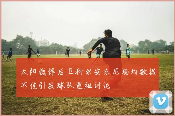 太阳裁掉后卫科尔安东尼场均数据不佳引发球队重组讨论