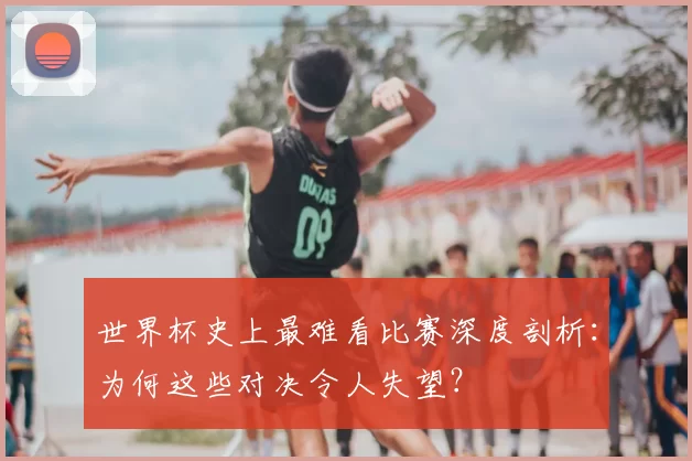 世界杯史上最难看比赛深度剖析：为何这些对决令人失望？
