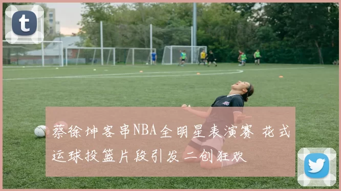 蔡徐坤客串NBA全明星表演赛 花式运球投篮片段引发二创狂欢
