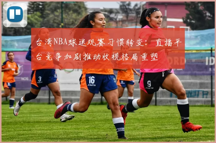 台湾NBA球迷观赛习惯转变：直播平台竞争加剧推动收视格局重塑