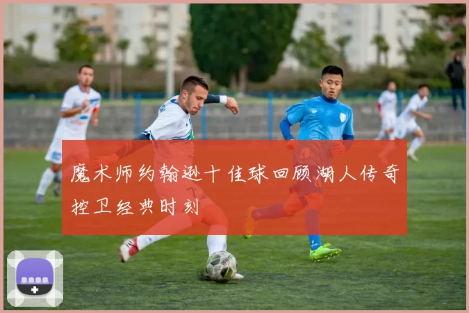 魔术师约翰逊十佳球回顾湖人传奇控卫经典时刻