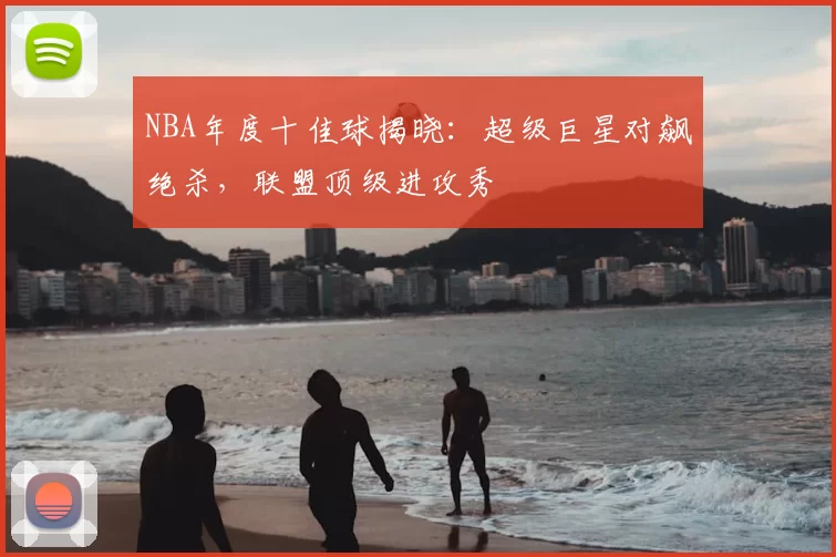 NBA年度十佳球揭晓:超级巨星对飙绝杀,联盟顶级进攻秀