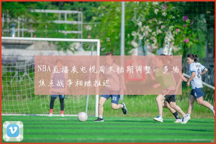 NBA直播表电视周末档期调整，多场焦点战争相继推迟