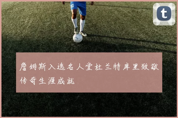 詹姆斯入选名人堂杜兰特库里致敬传奇生涯成就