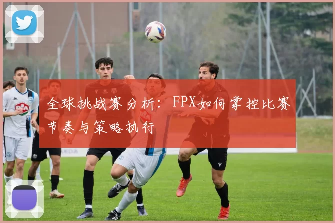 全球挑战赛分析:FPX如何掌控比赛节奏与策略执行