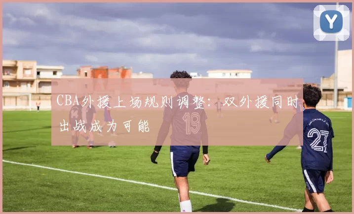 CBA外援上场规则调整:双外援同时出战成为可能