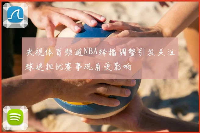 央视体育频道NBA转播调整引发关注球迷担忧赛事观看受影响