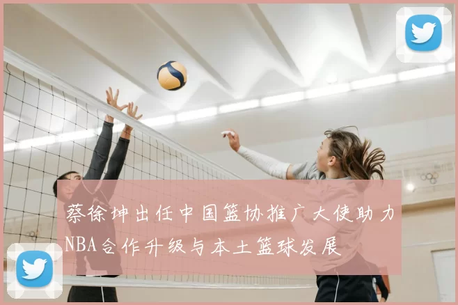 蔡徐坤出任中国篮协推广大使助力NBA合作升级与本土篮球发展