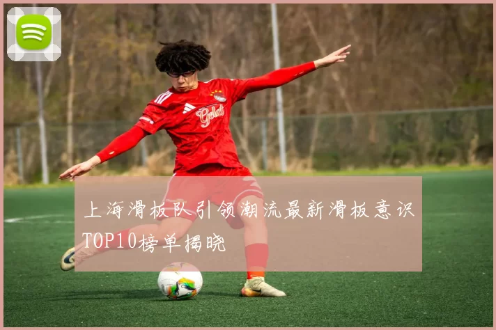 上海滑板队引领潮流最新滑板意识TOP10榜单揭晓