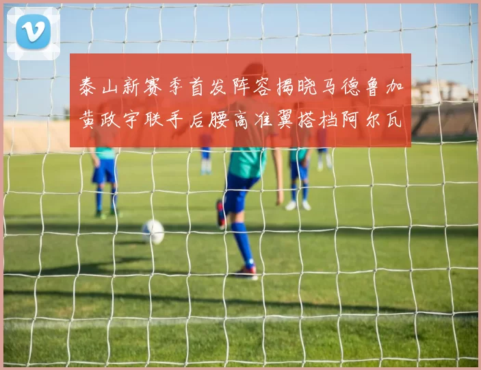 泰山新赛季首发阵容揭晓马德鲁加黄政宇联手后腰高准翼搭档阿尔瓦罗