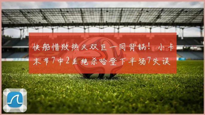 快船惜败热火双巨一同背锅!小卡末节7中2丢绝杀哈登下半场7失误