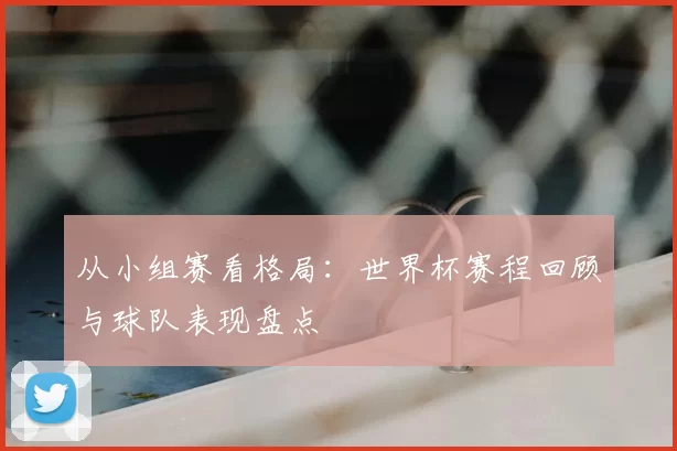 从小组赛看格局：世界杯赛程回顾与球队表现盘点