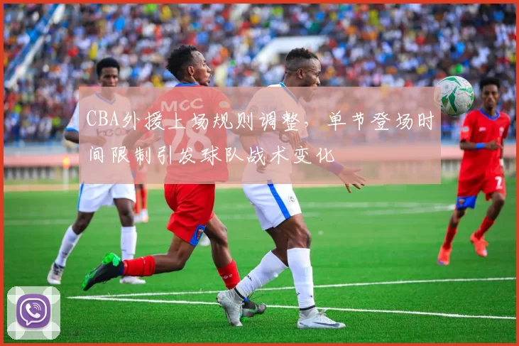 CBA外援上场规则调整，单节登场时间限制引发球队战术变化
