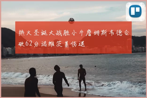 热火圣诞大战胜小牛詹姆斯韦德合砍62分诺维茨基伤退