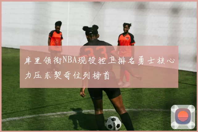 库里领衔NBA现役控卫排名勇士核心力压东契奇位列榜首